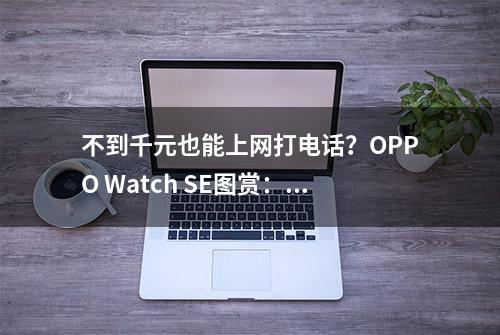 不到千元也能上网打电话？OPPO Watch SE图赏：智能手表尝鲜首选