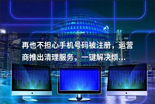 再也不担心手机号码被注册，运营商推出清理服务，一键解决烦恼