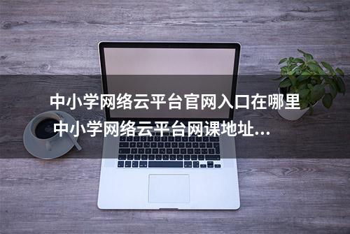 中小学网络云平台官网入口在哪里 中小学网络云平台网课地址分享