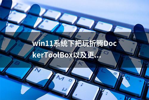 win11系统下把玩折腾DockerToolBox以及更换国内镜像源(各种神坑)