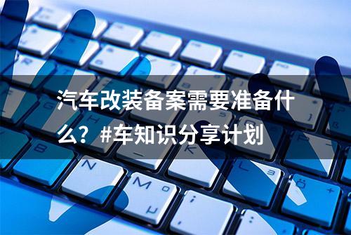 汽车改装备案需要准备什么？#车知识分享计划