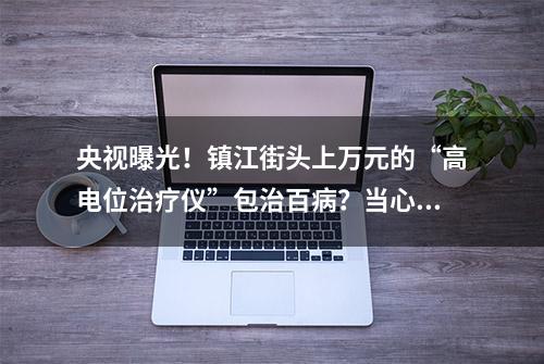 央视曝光！镇江街头上万元的“高电位治疗仪”包治百病？当心骗局