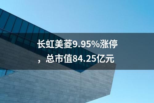 长虹美菱9.95%涨停，总市值84.25亿元