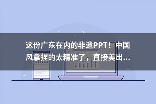 这份广东在内的非遗PPT！中国风拿捏的太精准了，直接美出国门