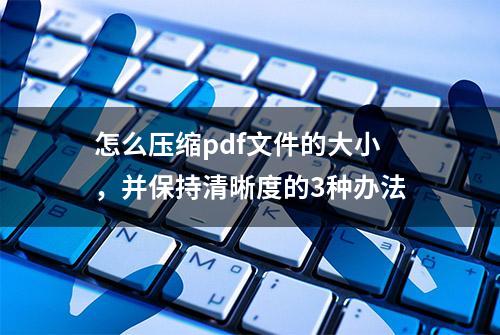 怎么压缩pdf文件的大小，并保持清晰度的3种办法