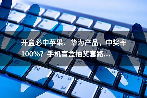 开盒必中苹果、华为产品，中奖率100%？手机盲盒抽奖套路深