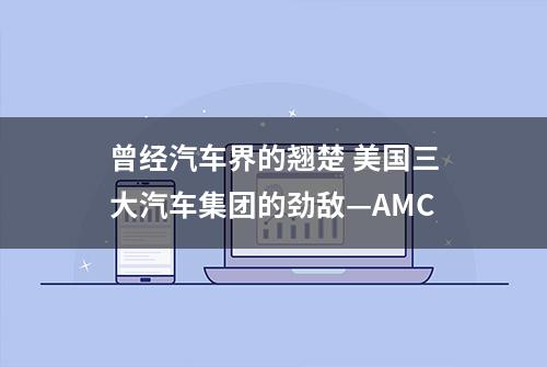 曾经汽车界的翘楚 美国三大汽车集团的劲敌—AMC