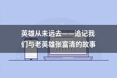 英雄从未远去——追记我们与老英雄张富清的故事