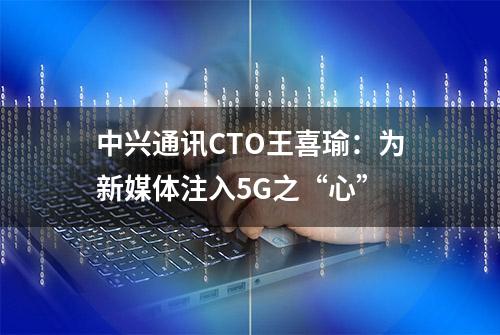 中兴通讯CTO王喜瑜：为新媒体注入5G之“心”