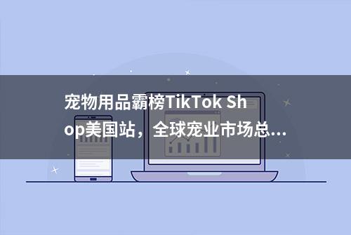 宠物用品霸榜TikTok Shop美国站，全球宠业市场总量达2353亿美元