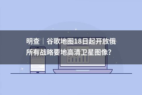 明查｜谷歌地图18日起开放俄所有战略要地高清卫星图像？