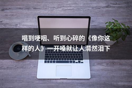 唱到哽咽、听到心碎的《像你这样的人》一开嗓就让人潸然泪下