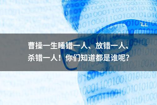 曹操一生睡错一人、放错一人、杀错一人！你们知道都是谁呢？