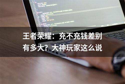 王者荣耀：充不充钱差别有多大？大神玩家这么说