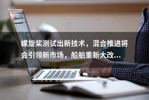 螺旋桨测试出新技术，混合推进将会引领新市场，船舶重新大改造？