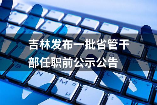 吉林发布一批省管干部任职前公示公告