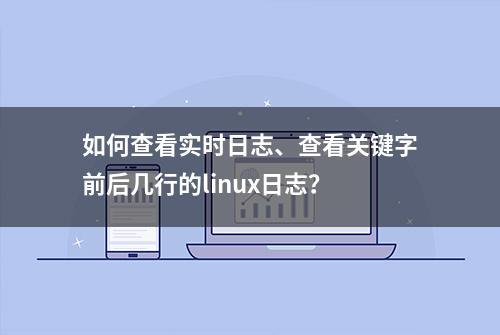 如何查看实时日志、查看关键字前后几行的linux日志？