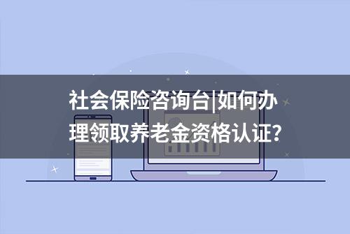 社会保险咨询台|如何办理领取养老金资格认证？