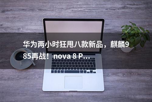 华为两小时狂甩八款新品，麒麟985再战！nova 8 Pro坐稳4000档