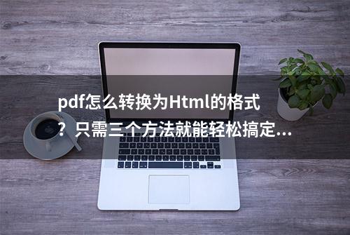 pdf怎么转换为Html的格式？只需三个方法就能轻松搞定！