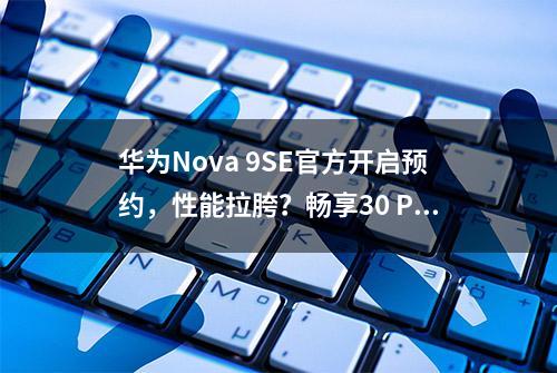 华为Nova 9SE官方开启预约，性能拉胯？畅享30 Plus配置出炉