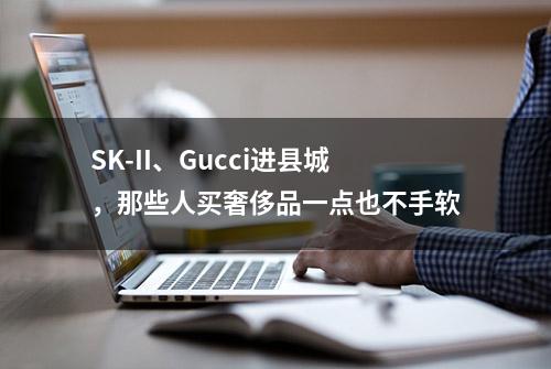 SK-II、Gucci进县城，那些人买奢侈品一点也不手软