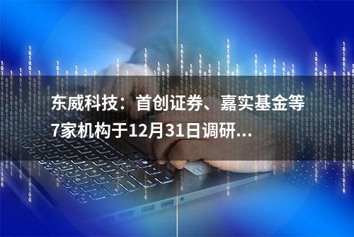 东威科技：首创证券、嘉实基金等7家机构于12月31日调研我司