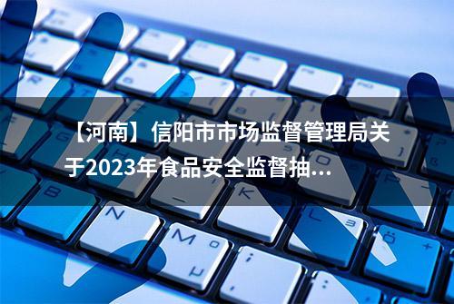 【河南】信阳市市场监督管理局关于2023年食品安全监督抽检情况的通告(第十七期)