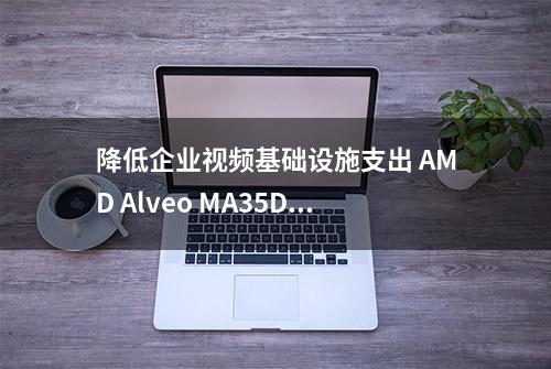 降低企业视频基础设施支出 AMD Alveo MA35D颠覆传统架构