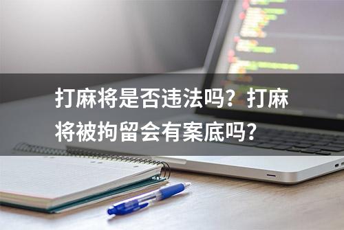 打麻将是否违法吗？打麻将被拘留会有案底吗？