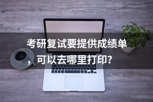 考研复试要提供成绩单，可以去哪里打印？