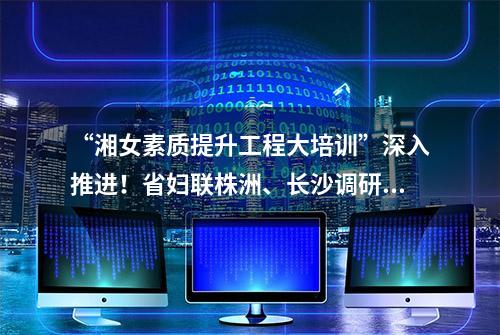 “湘女素质提升工程大培训”深入推进！省妇联株洲、长沙调研，连连点赞