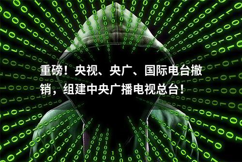 重磅！央视、央广、国际电台撤销，组建中央广播电视总台！