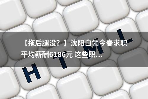 【拖后腿没？】沈阳白领今春求职平均薪酬6186元 这些职业竞争激烈