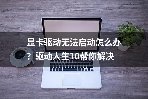 显卡驱动无法启动怎么办？驱动人生10帮你解决