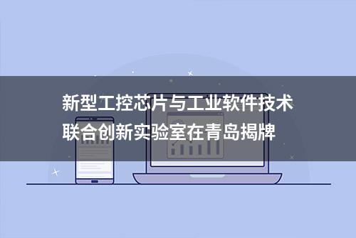 新型工控芯片与工业软件技术联合创新实验室在青岛揭牌