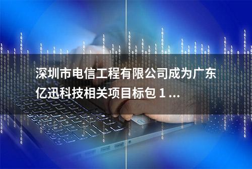 深圳市电信工程有限公司成为广东亿迅科技相关项目标包 1 中选人