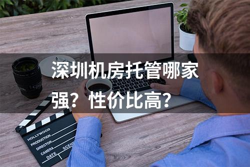 深圳机房托管哪家强？性价比高？