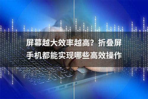 屏幕越大效率越高？折叠屏手机都能实现哪些高效操作