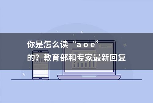 你是怎么读“a o e”的？教育部和专家最新回复