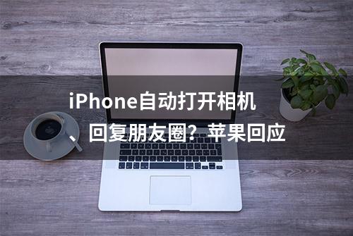 iPhone自动打开相机、回复朋友圈？苹果回应