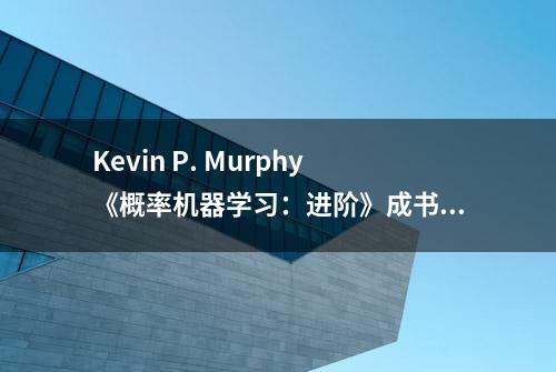 Kevin P. Murphy《概率机器学习：进阶》成书，还开放了PDF下载