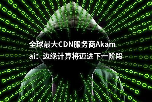 全球最大CDN服务商Akamai：边缘计算将迈进下一阶段