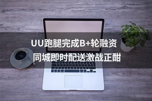 UU跑腿完成B+轮融资 同城即时配送激战正酣