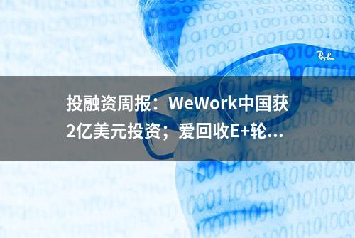 投融资周报：WeWork中国获2亿美元投资；爱回收E+轮融资