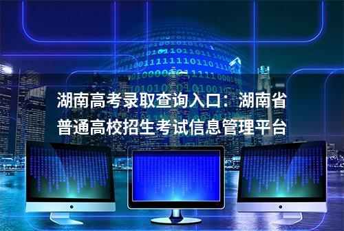 湖南高考录取查询入口：湖南省普通高校招生考试信息管理平台