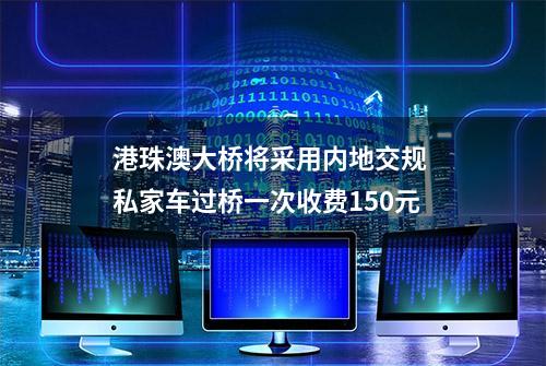 港珠澳大桥将采用内地交规 私家车过桥一次收费150元