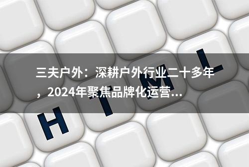 三夫户外：深耕户外行业二十多年，2024年聚焦品牌化运营和高速发展