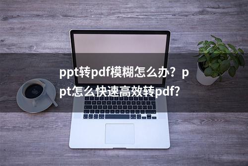 ppt转pdf模糊怎么办？ppt怎么快速高效转pdf？