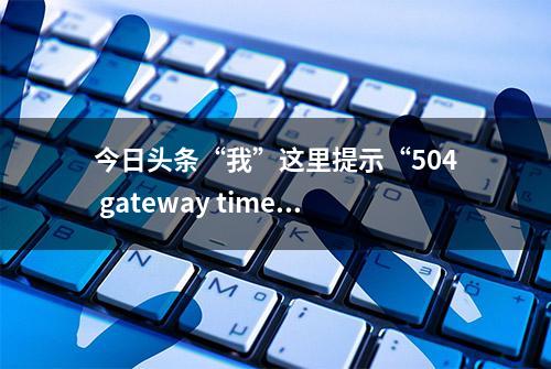 今日头条“我”这里提示“504 gateway time-out”不能用了？